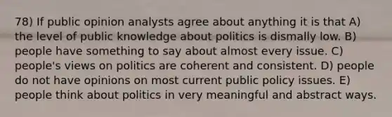 78) If public opinion analysts agree about anything it is that A) the level of public knowledge about politics is dismally low. B) people have something to say about almost every issue. C) people's views on politics are coherent and consistent. D) people do not have opinions on most current public policy issues. E) people think about politics in very meaningful and abstract ways.