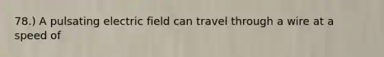 78.) A pulsating electric field can travel through a wire at a speed of