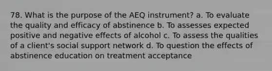 78. What is the purpose of the AEQ instrument? a. To evaluate the quality and efficacy of abstinence b. To assesses expected positive and negative effects of alcohol c. To assess the qualities of a client's social support network d. To question the effects of abstinence education on treatment acceptance