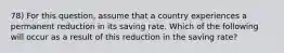 78) For this question, assume that a country experiences a permanent reduction in its saving rate. Which of the following will occur as a result of this reduction in the saving rate?