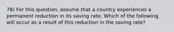 78) For this question, assume that a country experiences a permanent reduction in its saving rate. Which of the following will occur as a result of this reduction in the saving rate?