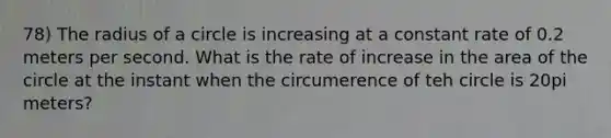 78) The radius of a circle is increasing at a constant rate of 0.2 meters per second. What is the rate of increase in the area of the circle at the instant when the circumerence of teh circle is 20pi meters?