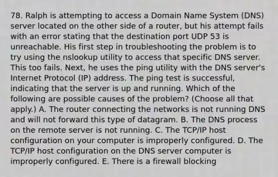 78. Ralph is attempting to access a Domain Name System (DNS) server located on the other side of a router, but his attempt fails with an error stating that the destination port UDP 53 is unreachable. His first step in troubleshooting the problem is to try using the nslookup utility to access that specific DNS server. This too fails. Next, he uses the ping utility with the DNS server's Internet Protocol (IP) address. The ping test is successful, indicating that the server is up and running. Which of the following are possible causes of the problem? (Choose all that apply.) A. The router connecting the networks is not running DNS and will not forward this type of datagram. B. The DNS process on the remote server is not running. C. The TCP/IP host configuration on your computer is improperly configured. D. The TCP/IP host configuration on the DNS server computer is improperly configured. E. There is a firewall blocking