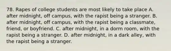 78. Rapes of college students are most likely to take place A. after midnight, off campus, with the rapist being a stranger. B. after midnight, off campus, with the rapist being a classmate, friend, or boyfriend. C. after midnight, in a dorm room, with the rapist being a stranger. D. after midnight, in a dark alley, with the rapist being a stranger.