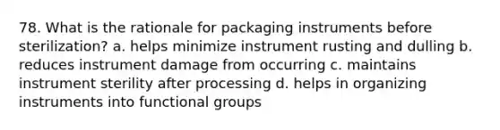 78. What is the rationale for packaging instruments before sterilization? a. helps minimize instrument rusting and dulling b. reduces instrument damage from occurring c. maintains instrument sterility after processing d. helps in organizing instruments into functional groups