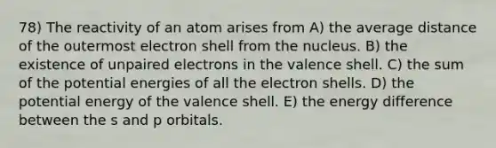 78) The reactivity of an atom arises from A) the average distance of the outermost electron shell from the nucleus. B) the existence of unpaired electrons in the valence shell. C) the sum of the potential energies of all the electron shells. D) the potential energy of the valence shell. E) the energy difference between the s and p orbitals.