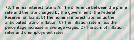 78. The real interest rate is A) The difference between the prime rate and the rate charged by the government (the Federal Reserve) on loans. B) The nominal interest rate minus the anticipated rate of inflation. C) The inflation rate minus the percentage increase in average wages. D) The sum of inflation rates and unemployment rates.