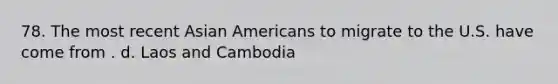 78. The most recent Asian Americans to migrate to the U.S. have come from . d. Laos and Cambodia