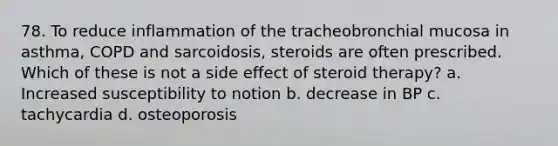 78. To reduce inflammation of the tracheobronchial mucosa in asthma, COPD and sarcoidosis, steroids are often prescribed. Which of these is not a side effect of steroid therapy? a. Increased susceptibility to notion b. decrease in BP c. tachycardia d. osteoporosis