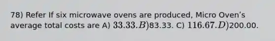 78) Refer If six microwave ovens are produced, Micro Ovenʹs average total costs are A) 33.33. B)83.33. C) 116.67. D)200.00.