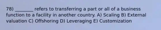 78) ________ refers to transferring a part or all of a business function to a facility in another country. A) Scaling B) External valuation C) Offshoring D) Leveraging E) Customization