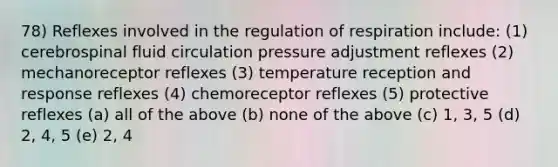 78) Reflexes involved in the regulation of respiration include: (1) cerebrospinal fluid circulation pressure adjustment reflexes (2) mechanoreceptor reflexes (3) temperature reception and response reflexes (4) chemoreceptor reflexes (5) protective reflexes (a) all of the above (b) none of the above (c) 1, 3, 5 (d) 2, 4, 5 (e) 2, 4