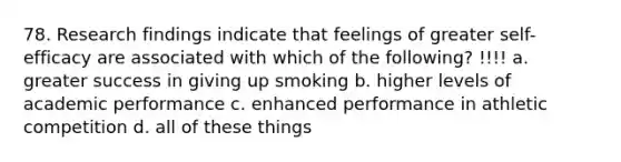 78. Research findings indicate that feelings of greater self-efficacy are associated with which of the following? !!!! a. greater success in giving up smoking b. higher levels of academic performance c. enhanced performance in athletic competition d. all of these things