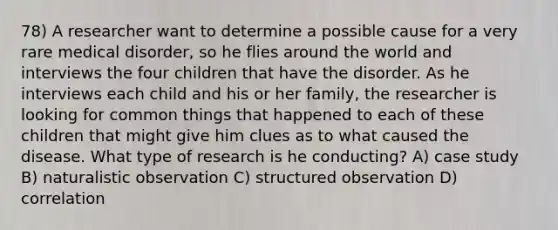 78) A researcher want to determine a possible cause for a very rare medical disorder, so he flies around the world and interviews the four children that have the disorder. As he interviews each child and his or her family, the researcher is looking for common things that happened to each of these children that might give him clues as to what caused the disease. What type of research is he conducting? A) case study B) naturalistic observation C) structured observation D) correlation