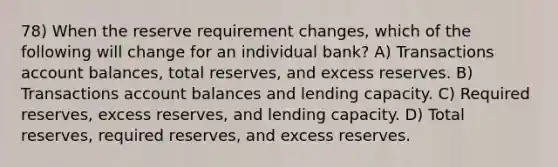 78) When the reserve requirement changes, which of the following will change for an individual bank? A) Transactions account balances, total reserves, and excess reserves. B) Transactions account balances and lending capacity. C) Required reserves, excess reserves, and lending capacity. D) Total reserves, required reserves, and excess reserves.