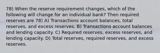 78) When the reserve requirement changes, which of the following will change for an individual bank? Then required reserves are 78) A) Transactions account balances, total reserves, and excess reserves. B) Transactions account balances and lending capacity. C) Required reserves, excess reserves, and lending capacity. D) Total reserves, required reserves, and excess reserves.