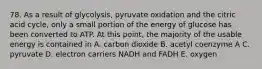 78. As a result of glycolysis, pyruvate oxidation and the citric acid cycle, only a small portion of the energy of glucose has been converted to ATP. At this point, the majority of the usable energy is contained in A. carbon dioxide B. acetyl coenzyme A C. pyruvate D. electron carriers NADH and FADH E. oxygen