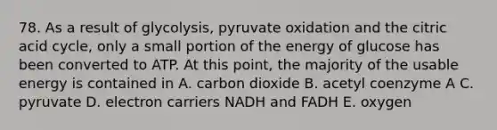 78. As a result of glycolysis, pyruvate oxidation and the citric acid cycle, only a small portion of the energy of glucose has been converted to ATP. At this point, the majority of the usable energy is contained in A. carbon dioxide B. acetyl coenzyme A C. pyruvate D. electron carriers NADH and FADH E. oxygen