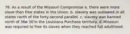 78. As a result of the Missouri Compromise a. there were more slave than free states in the Union. b. slavery was outlawed in all states north of the forty-second parallel. c. slavery was banned north of 36ø 30'in the Louisiana Purchase territory. d. Missouri was required to free its slaves when they reached full adulthood.