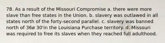 78. As a result of the Missouri Compromise a. there were more slave than free states in the Union. b. slavery was outlawed in all states north of the forty-second parallel. c. slavery was banned north of 36ø 30'in the Louisiana Purchase territory. d. Missouri was required to free its slaves when they reached full adulthood.