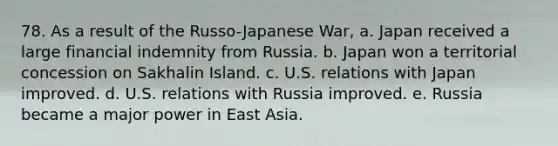 78. As a result of the Russo-Japanese War, a. Japan received a large financial indemnity from Russia. b. Japan won a territorial concession on Sakhalin Island. c. U.S. relations with Japan improved. d. U.S. relations with Russia improved. e. Russia became a major power in East Asia.