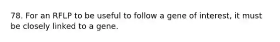 78. For an RFLP to be useful to follow a gene of interest, it must be closely linked to a gene.