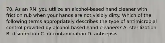 78. As an RN, you utilize an alcohol-based hand cleaner with friction rub when your hands are not visibly dirty. Which of the following terms appropriately describes the type of antimicrobial control provided by alcohol-based hand cleaners? A. sterilization B. disinfection C. decontamination D. antisepsis