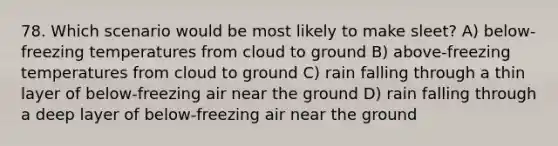 78. Which scenario would be most likely to make sleet? A) below-freezing temperatures from cloud to ground B) above-freezing temperatures from cloud to ground C) rain falling through a thin layer of below-freezing air near the ground D) rain falling through a deep layer of below-freezing air near the ground