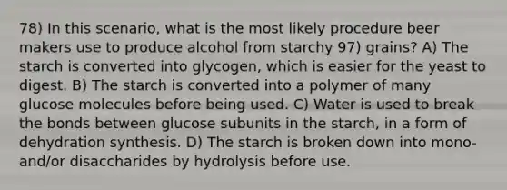 78) In this scenario, what is the most likely procedure beer makers use to produce alcohol from starchy 97) grains? A) The starch is converted into glycogen, which is easier for the yeast to digest. B) The starch is converted into a polymer of many glucose molecules before being used. C) Water is used to break the bonds between glucose subunits in the starch, in a form of dehydration synthesis. D) The starch is broken down into mono- and/or disaccharides by hydrolysis before use.