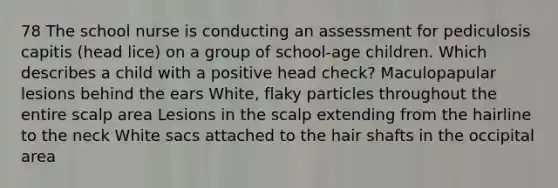 78 The school nurse is conducting an assessment for pediculosis capitis (head lice) on a group of school-age children. Which describes a child with a positive head check? Maculopapular lesions behind the ears White, flaky particles throughout the entire scalp area Lesions in the scalp extending from the hairline to the neck White sacs attached to the hair shafts in the occipital area