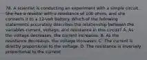 78. A scientist is conducting an experiment with a simple circuit. She has a resistor with a resistance of 100 ohms, and she connects it to a 12-volt battery. Which of the following statements accurately describes the relationship between the variables current, voltage, and resistance in this circuit? A. As the voltage decreases, the current increases. B. As the resistance decreases, the voltage increases. C. The current is directly proportional to the voltage. D. The resistance is inversely proportional to the current.