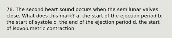 78. The second heart sound occurs when the semilunar valves close. What does this mark? a. the start of the ejection period b. the start of systole c. the end of the ejection period d. the start of isovolumetric contraction