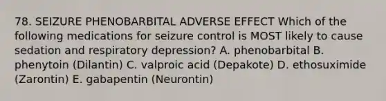 78. SEIZURE PHENOBARBITAL ADVERSE EFFECT Which of the following medications for seizure control is MOST likely to cause sedation and respiratory depression? A. phenobarbital B. phenytoin (Dilantin) C. valproic acid (Depakote) D. ethosuximide (Zarontin) E. gabapentin (Neurontin)