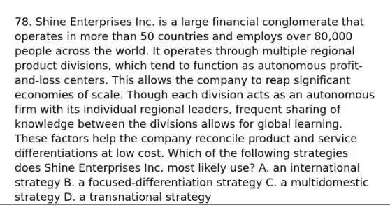 78. Shine Enterprises Inc. is a large financial conglomerate that operates in more than 50 countries and employs over 80,000 people across the world. It operates through multiple regional product divisions, which tend to function as autonomous profit-and-loss centers. This allows the company to reap significant economies of scale. Though each division acts as an autonomous firm with its individual regional leaders, frequent sharing of knowledge between the divisions allows for global learning. These factors help the company reconcile product and service differentiations at low cost. Which of the following strategies does Shine Enterprises Inc. most likely use? A. an international strategy B. a focused-differentiation strategy C. a multidomestic strategy D. a transnational strategy