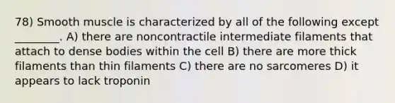 78) Smooth muscle is characterized by all of the following except ________. A) there are noncontractile intermediate filaments that attach to dense bodies within the cell B) there are more thick filaments than thin filaments C) there are no sarcomeres D) it appears to lack troponin