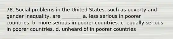 78. Social problems in the United States, such as poverty and gender inequality, are ________ a. less serious in poorer countries. b. more serious in poorer countries. c. equally serious in poorer countries. d. unheard of in poorer countries