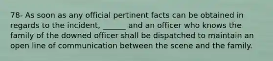 78- As soon as any official pertinent facts can be obtained in regards to the incident, ______ and an officer who knows the family of the downed officer shall be dispatched to maintain an open line of communication between the scene and the family.