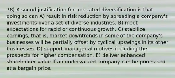 78) A sound justification for unrelated diversification is that doing so can A) result in risk reduction by spreading a company's investments over a set of diverse industries. B) meet expectations for rapid or continuous growth. C) stabilize earnings, that is, market downtrends in some of the company's businesses will be partially offset by cyclical upswings in its other businesses. D) support managerial motives including the prospects for higher compensation. E) deliver enhanced shareholder value if an undervalued company can be purchased at a bargain price.