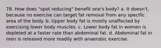 78. How does "spot reducing" benefit one's body? a. It doesn't, because no exercise can target fat removal from any specific area of the body. b. Upper body fat is mostly unaffected by exercising lower body muscles. c. Lower body fat in women is depleted at a faster rate than abdominal fat. d. Abdominal fat in men is released more readily with anaerobic exercise.