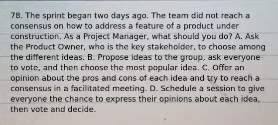 78. The sprint began two days ago. The team did not reach a consensus on how to address a feature of a product under construction. As a Project Manager, what should you do? A. Ask the Product Owner, who is the key stakeholder, to choose among the different ideas. B. Propose ideas to the group, ask everyone to vote, and then choose the most popular idea. C. Offer an opinion about the pros and cons of each idea and try to reach a consensus in a facilitated meeting. D. Schedule a session to give everyone the chance to express their opinions about each idea, then vote and decide.