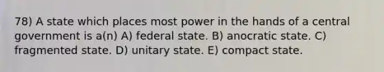 78) A state which places most power in the hands of a central government is a(n) A) federal state. B) anocratic state. C) fragmented state. D) unitary state. E) compact state.