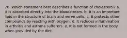 78. Which statement best describes a function of cholesterol? a. It is absorbed directly into the bloodstream. b. It is an important lipid in the structure of brain and nerve cells. c. It protects other compounds by reacting with oxygen. d. It reduces inflammation in arthritis and asthma sufferers. e. It is not formed in the body when provided by the diet.