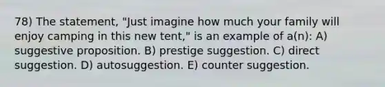 78) The statement, "Just imagine how much your family will enjoy camping in this new tent," is an example of a(n): A) suggestive proposition. B) prestige suggestion. C) direct suggestion. D) autosuggestion. E) counter suggestion.