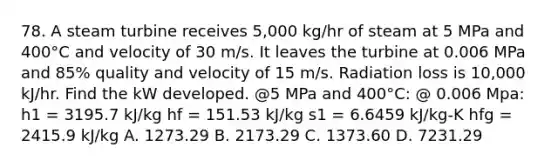 78. A steam turbine receives 5,000 kg/hr of steam at 5 MPa and 400°C and velocity of 30 m/s. It leaves the turbine at 0.006 MPa and 85% quality and velocity of 15 m/s. Radiation loss is 10,000 kJ/hr. Find the kW developed. @5 MPa and 400°C: @ 0.006 Mpa: h1 = 3195.7 kJ/kg hf = 151.53 kJ/kg s1 = 6.6459 kJ/kg-K hfg = 2415.9 kJ/kg A. 1273.29 B. 2173.29 C. 1373.60 D. 7231.29