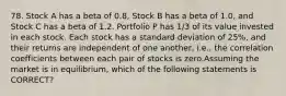 78. Stock A has a beta of 0.8, Stock B has a beta of 1.0, and Stock C has a beta of 1.2. Portfolio P has 1/3 of its value invested in each stock. Each stock has a standard deviation of 25%, and their returns are independent of one another, i.e., the correlation coefficients between each pair of stocks is zero.Assuming the market is in equilibrium, which of the following statements is CORRECT?