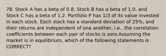 78. Stock A has a beta of 0.8, Stock B has a beta of 1.0, and Stock C has a beta of 1.2. Portfolio P has 1/3 of its value invested in each stock. Each stock has a standard deviation of 25%, and their returns are independent of one another, i.e., the correlation coefficients between each pair of stocks is zero.Assuming the market is in equilibrium, which of the following statements is CORRECT?