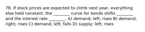 78. If stock prices are expected to climb next year, everything else held constant, the ________ curve for bonds shifts ________ and the interest rate ________. A) demand; left; rises B) demand; right; rises C) demand; left; falls D) supply; left; rises