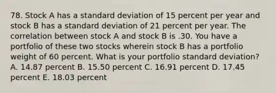 78. Stock A has a <a href='https://www.questionai.com/knowledge/kqGUr1Cldy-standard-deviation' class='anchor-knowledge'>standard deviation</a> of 15 percent per year and stock B has a standard deviation of 21 percent per year. The correlation between stock A and stock B is .30. You have a portfolio of these two stocks wherein stock B has a portfolio weight of 60 percent. What is your portfolio standard deviation? A. 14.87 percent B. 15.50 percent C. 16.91 percent D. 17.45 percent E. 18.03 percent