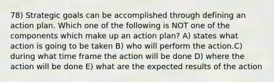 78) Strategic goals can be accomplished through defining an action plan. Which one of the following is NOT one of the components which make up an action plan? A) states what action is going to be taken B) who will perform the action.C) during what time frame the action will be done D) where the action will be done E) what are the expected results of the action