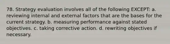 78. Strategy evaluation involves all of the following EXCEPT: a. reviewing internal and external factors that are the bases for the current strategy. b. measuring performance against stated objectives. c. taking corrective action. d. rewriting objectives if necessary.